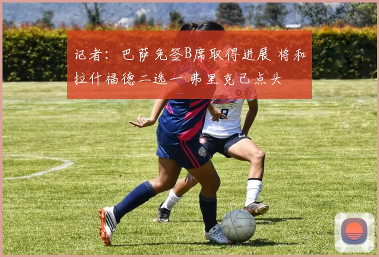 记者：巴萨免签B席取得进展 将和拉什福德二选一 弗里克已点头