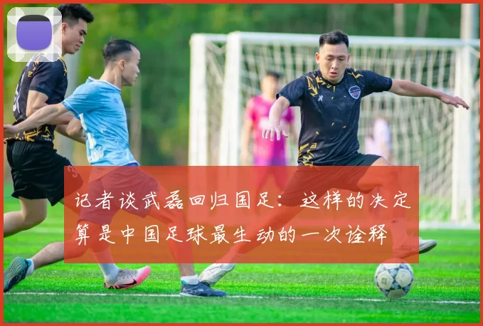 记者谈武磊回归国足：这样的决定算是中国足球最生动的一次诠释