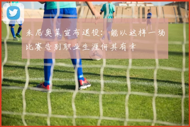 米尼奥莱宣布退役：能以这样一场比赛告别职业生涯何其有幸