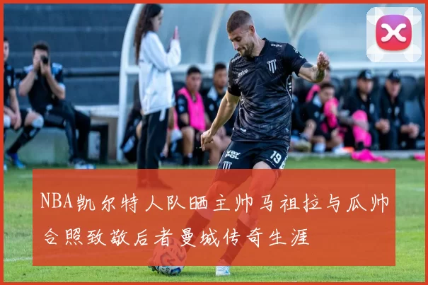 NBA凯尔特人队晒主帅马祖拉与瓜帅合照致敬后者曼城传奇生涯