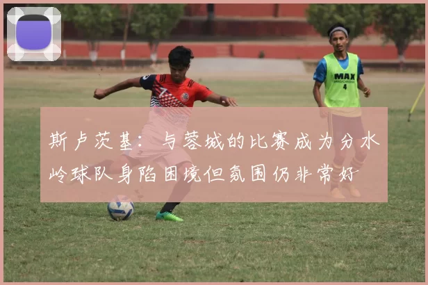 斯卢茨基：与蓉城的比赛成为分水岭球队身陷困境但氛围仍非常好
