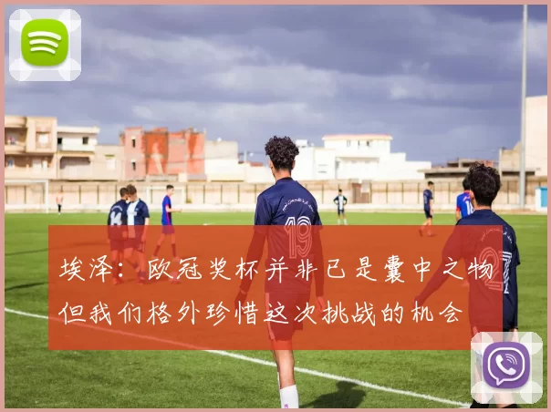埃泽：欧冠奖杯并非已是囊中之物但我们格外珍惜这次挑战的机会