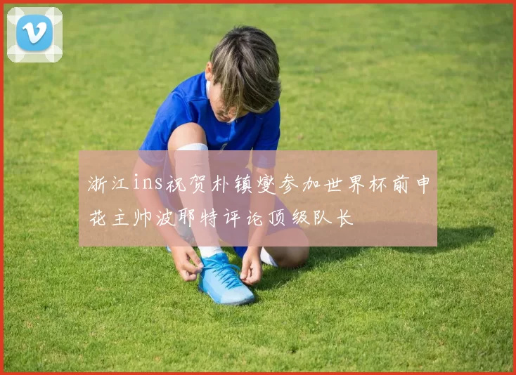 浙江ins祝贺朴镇燮参加世界杯前申花主帅波耶特评论顶级队长