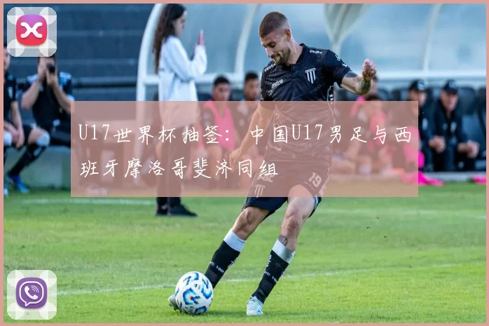 U17世界杯抽签：中国U17男足与西班牙摩洛哥斐济同组