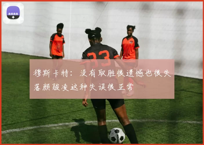 穆斯卡特：没有取胜很遗憾也很失落颜骏凌这种失误很正常