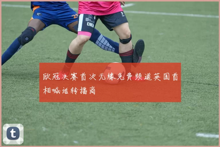 欧冠决赛首次无缘免费频道英国首相喊话转播商
